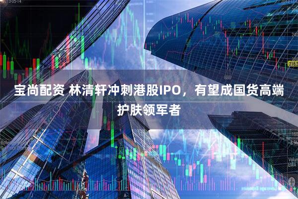 宝尚配资 林清轩冲刺港股IPO，有望成国货高端护肤领军者